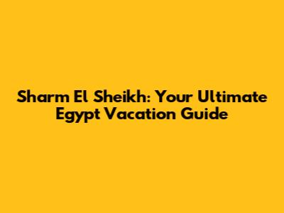 Sharm El Sheikh: Your Ultimate Egypt Vacation Guide