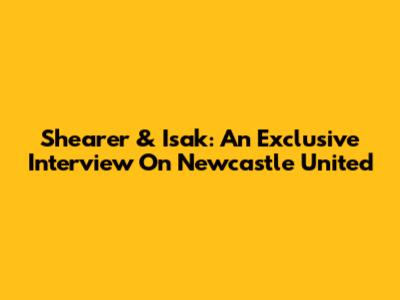 Shearer & Isak: An Exclusive Interview On Newcastle United