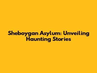 Sheboygan Asylum: Unveiling Haunting Stories