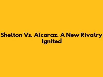 Shelton Vs. Alcaraz: A New Rivalry Ignited