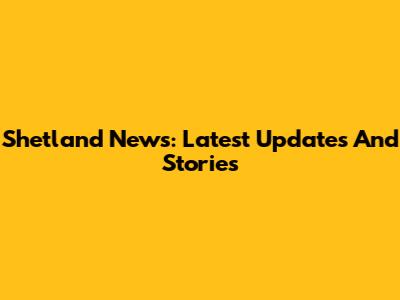 Shetland News: Latest Updates And Stories