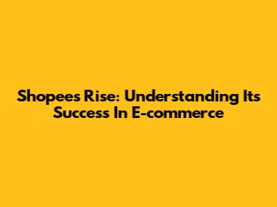 Shopee's Rise: Understanding Its Success In E-commerce