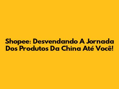 Shopee: Desvendando A Jornada Dos Produtos Da China Até Você!
