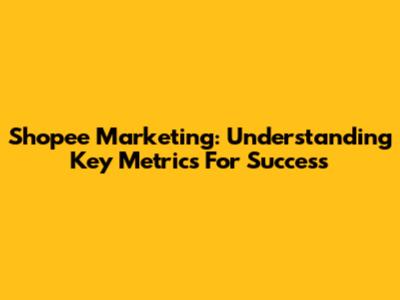 Shopee Marketing: Understanding Key Metrics For Success