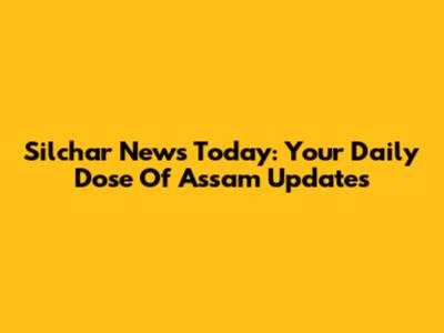 Silchar News Today: Your Daily Dose Of Assam Updates
