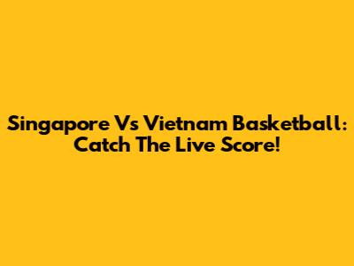 Singapore Vs Vietnam Basketball: Catch The Live Score!