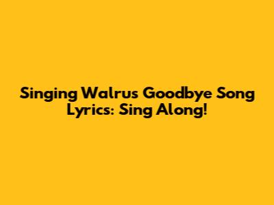 Singing Walrus' 'Goodbye' Song Lyrics: Sing Along!