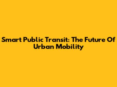 Smart Public Transit: The Future Of Urban Mobility