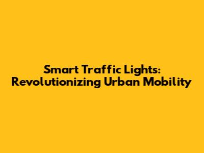 Smart Traffic Lights: Revolutionizing Urban Mobility