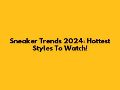 Sneaker Trends 2024: Hottest Styles To Watch!