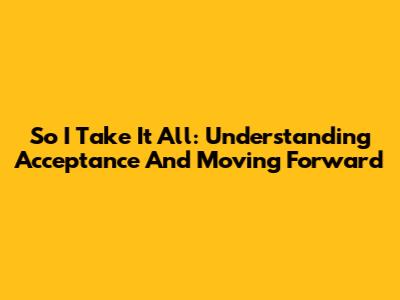 So I Take It All: Understanding Acceptance And Moving Forward