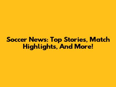 Soccer News: Top Stories, Match Highlights, And More!