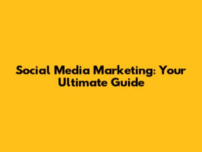 Social Media Marketing: Your Ultimate Guide