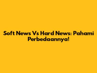 Soft News Vs Hard News: Pahami Perbedaannya!