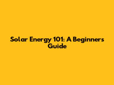 Solar Energy 101: A Beginner's Guide