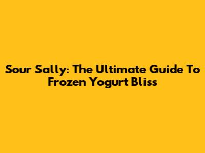 Sour Sally: The Ultimate Guide To Frozen Yogurt Bliss