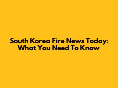 South Korea Fire News Today: What You Need To Know