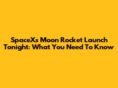 SpaceX's Moon Rocket Launch Tonight: What You Need To Know
