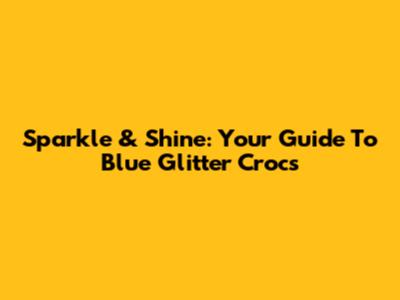 Sparkle & Shine: Your Guide To Blue Glitter Crocs