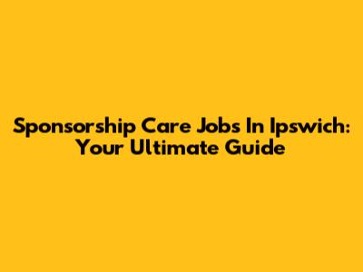 Sponsorship Care Jobs In Ipswich: Your Ultimate Guide