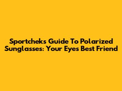 Sportchek's Guide To Polarized Sunglasses: Your Eyes' Best Friend