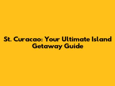 St. Curacao: Your Ultimate Island Getaway Guide
