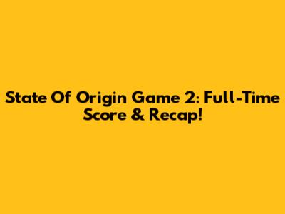 State Of Origin Game 2: Full-Time Score & Recap!