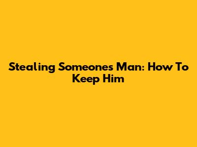 Stealing Someone's Man: How To Keep Him