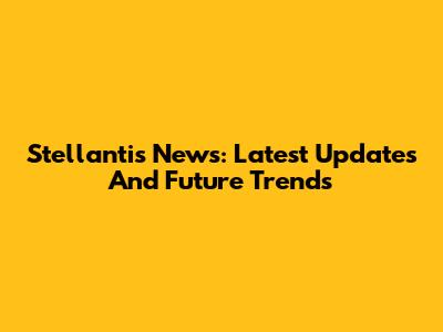 Stellantis News: Latest Updates And Future Trends