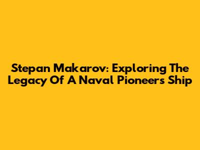 Stepan Makarov: Exploring The Legacy Of A Naval Pioneer's Ship