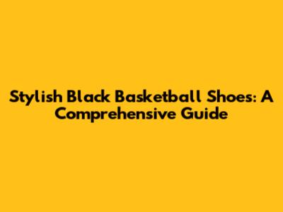 Stylish Black Basketball Shoes: A Comprehensive Guide