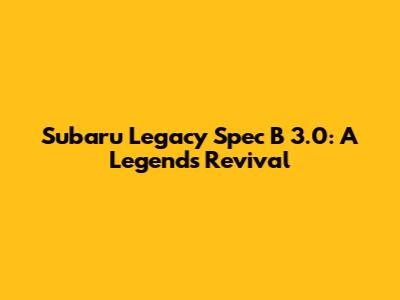 Subaru Legacy Spec B 3.0: A Legend's Revival