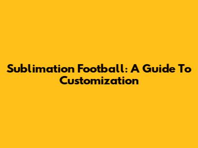 Sublimation Football: A Guide To Customization