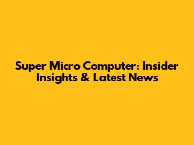 Super Micro Computer: Insider Insights & Latest News