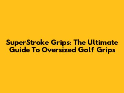 SuperStroke Grips: The Ultimate Guide To Oversized Golf Grips
