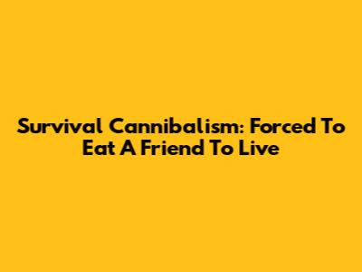 Survival Cannibalism: Forced To Eat A Friend To Live