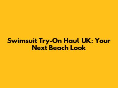 Swimsuit Try-On Haul UK: Your Next Beach Look