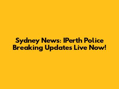 Sydney News: IPerth Police Breaking Updates Live Now!