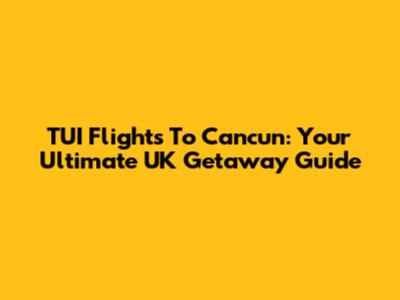 TUI Flights To Cancun: Your Ultimate UK Getaway Guide