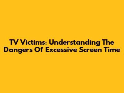 TV Victims: Understanding The Dangers Of Excessive Screen Time