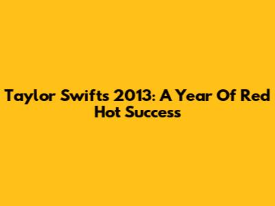 Taylor Swift's 2013: A Year Of Red Hot Success