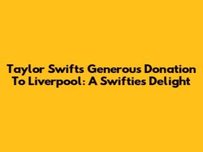 Taylor Swift's Generous Donation To Liverpool: A Swiftie's Delight