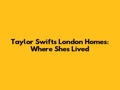 Taylor Swift's London Homes: Where She's Lived