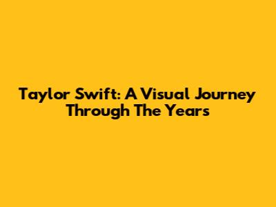 Taylor Swift: A Visual Journey Through The Years