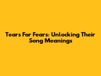 Tears For Fears: Unlocking Their Song Meanings