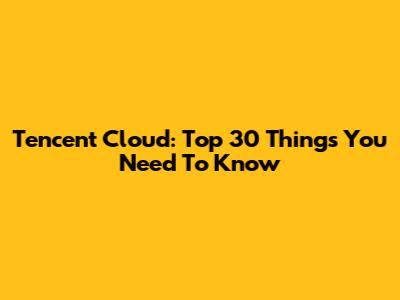 Tencent Cloud: Top 30 Things You Need To Know