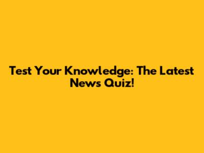 Test Your Knowledge: The Latest News Quiz!