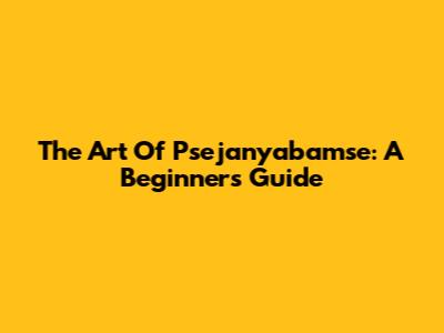 The Art Of Psejanyabamse: A Beginner's Guide