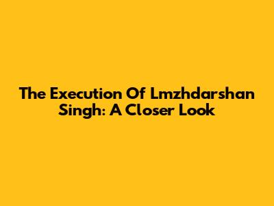 The Execution Of Lmzhdarshan Singh: A Closer Look