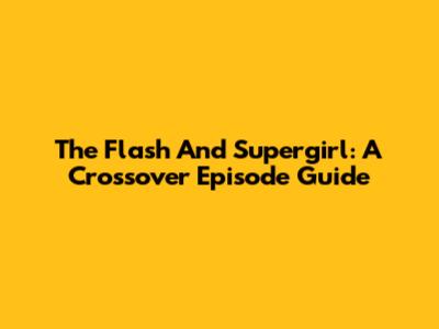 The Flash And Supergirl: A Crossover Episode Guide